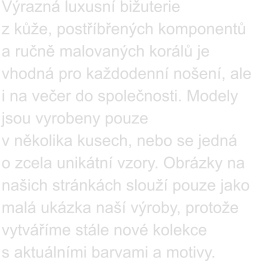 Výrazná luxusní bižuterie  z kůže, postříbřených komponentů a ručně malovaných korálů je vhodná pro každodenní nošení, ale  i na večer do společnosti. Modely jsou vyrobeny pouze  v několika kusech, nebo se jedná  o zcela unikátní vzory. Obrázky na našich stránkách slouží pouze jako malá ukázka naší výroby, protože vytváříme stále nové kolekce  s aktuálními barvami a motivy.