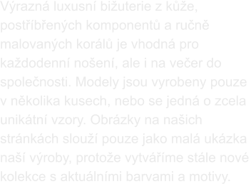 Výrazná luxusní bižuterie z kůže, postříbřených komponentů a ručně malovaných korálů je vhodná pro každodenní nošení, ale i na večer do společnosti. Modely jsou vyrobeny pouze  v několika kusech, nebo se jedná o zcela unikátní vzory. Obrázky na našich stránkách slouží pouze jako malá ukázka naší výroby, protože vytváříme stále nové kolekce s aktuálními barvami a motivy.