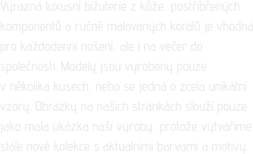 Výrazná luxusní bižuterie z kůže, postříbřených komponentů a ručně malovaných korálů je vhodná pro každodenní nošení, ale i na večer do společnosti. Modely jsou vyrobeny pouze  v několika kusech, nebo se jedná o zcela unikátní vzory. Obrázky na našich stránkách slouží pouze jako malá ukázka naší výroby, protože vytváříme stále nové kolekce s aktuálními barvami a motivy.