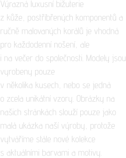 Výrazná luxusní bižuterie  z kůže, postříbřených komponentů a ručně malovaných korálů je vhodná pro každodenní nošení, ale  i na večer do společnosti. Modely jsou vyrobeny pouze  v několika kusech, nebo se jedná  o zcela unikátní vzory. Obrázky na našich stránkách slouží pouze jako malá ukázka naší výroby, protože vytváříme stále nové kolekce  s aktuálními barvami a motivy.